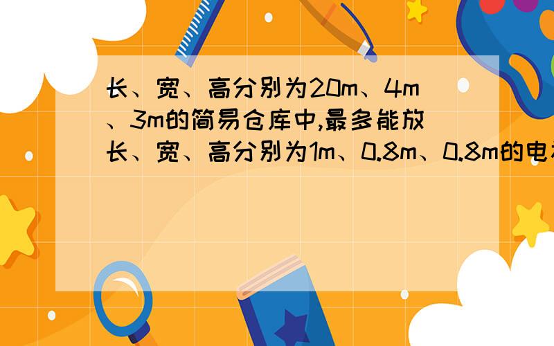 长、宽、高分别为20m、4m、3m的简易仓库中,最多能放长、宽、高分别为1m、0.8m、0.8m的电视机盒子多少个?27日,截止,