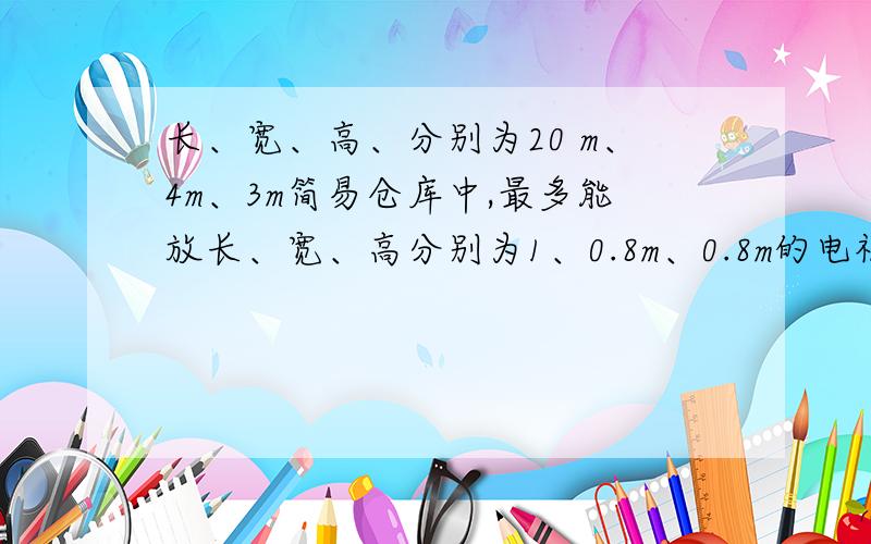 长、宽、高、分别为20 m、4m、3m简易仓库中,最多能放长、宽、高分别为1、0.8m、0.8m的电视机盒子多少个?、急,帮帮忙!要算式,横的竖的随便放