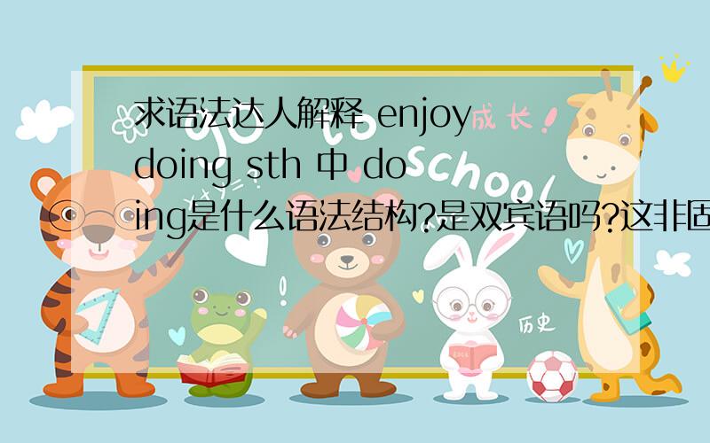 求语法达人解释 enjoy doing sth 中 doing是什么语法结构?是双宾语吗?这非固定搭配 只是你们学时老师懒得解释一直是这么教罢了