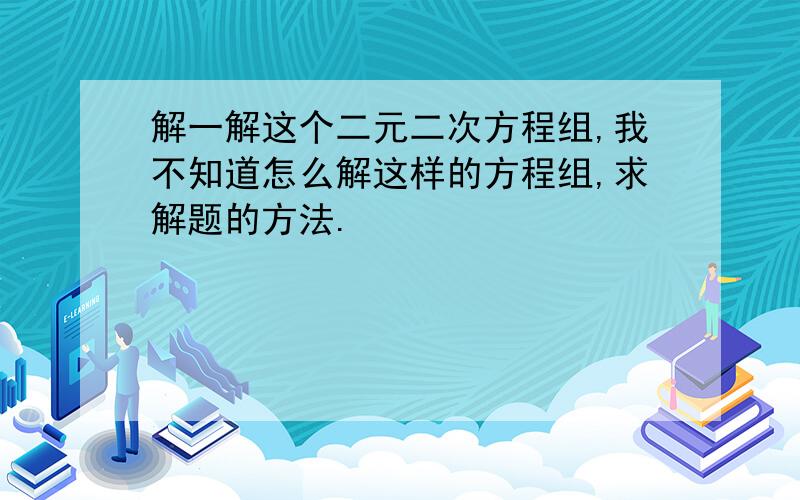 解一解这个二元二次方程组,我不知道怎么解这样的方程组,求解题的方法.