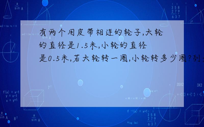 有两个用皮带相连的轮子,大轮的直径是1.5米,小轮的直径是0.5米,若大轮转一圈,小轮转多少圈?列是