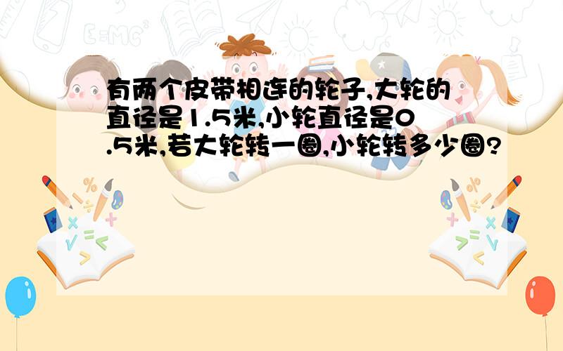 有两个皮带相连的轮子,大轮的直径是1.5米,小轮直径是0.5米,若大轮转一圈,小轮转多少圈?