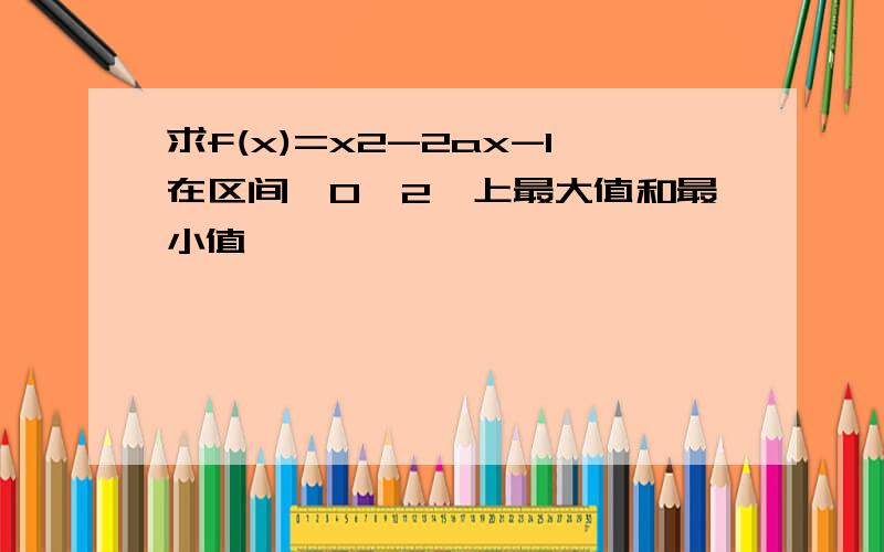 求f(x)=x2-2ax-1在区间【0,2】上最大值和最小值