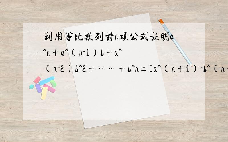 利用等比数列前n项公式证明a^n+a^(n-1)b+a^(n-2)b^2+……+b^n=[a^(n+1)-b^(n+1)]/(a-b),其中n属于正整数,a,b是不为0的常数,且a不等于b.