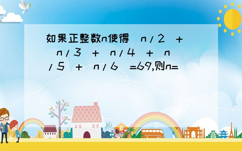 如果正整数n使得［n/2]+[n/3]+[n/4]+[n/5]+[n/6]=69,则n=