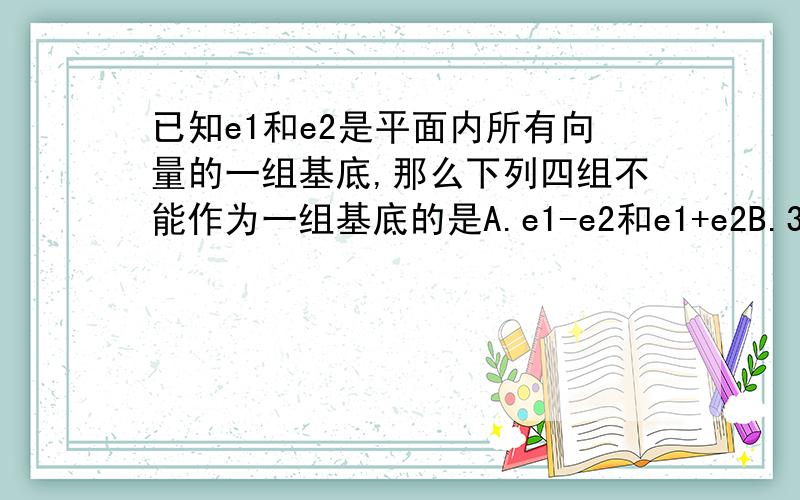 已知e1和e2是平面内所有向量的一组基底,那么下列四组不能作为一组基底的是A.e1-e2和e1+e2B.3e1-2e2和4e1-6e2C.e1-2e2和e1-2e2D.e2和e1+e2希望有正确的答案详细的原因解释与过程