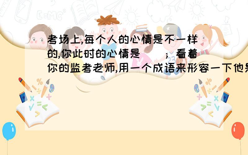 考场上,每个人的心情是不一样的,你此时的心情是（）；看着你的监考老师,用一个成语来形容一下他是