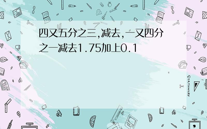 四又五分之三,减去,一又四分之一减去1.75加上0.1