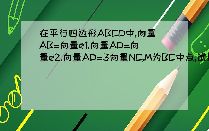 在平行四边形ABCD中,向量AB=向量e1.向量AD=向量e2.向量AD=3向量NC,M为BC中点,试用e1,e2表示向量MN