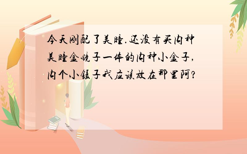 今天刚配了美瞳.还没有买内种美瞳盒镜子一体的内种小盒子,内个小镊子我应该放在那里阿?