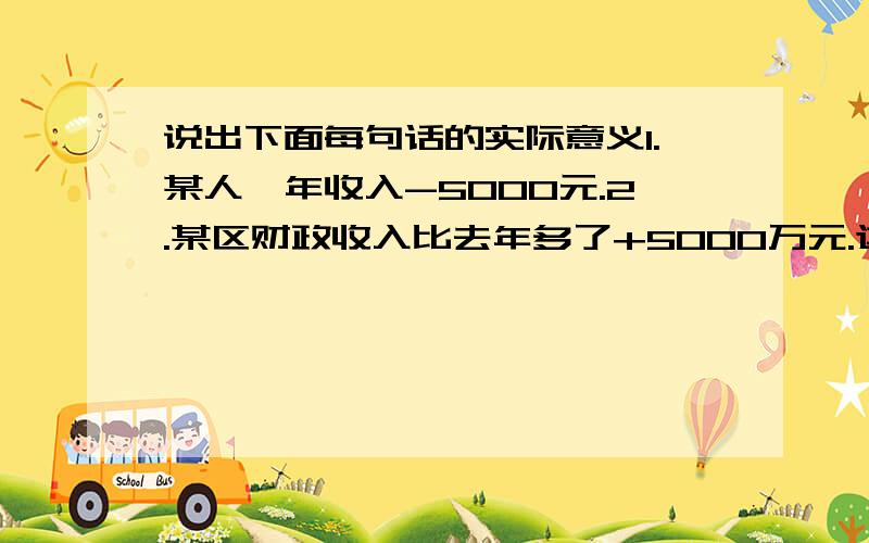 说出下面每句话的实际意义1.某人一年收入-5000元.2.某区财政收入比去年多了+5000万元.这是我们在学正负数的时候出现的题,我怎么也看不懂啊!