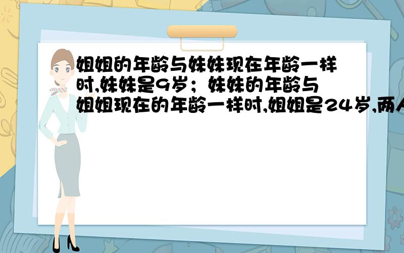 姐姐的年龄与妹妹现在年龄一样时,妹妹是9岁；妹妹的年龄与姐姐现在的年龄一样时,姐姐是24岁,两人几岁?