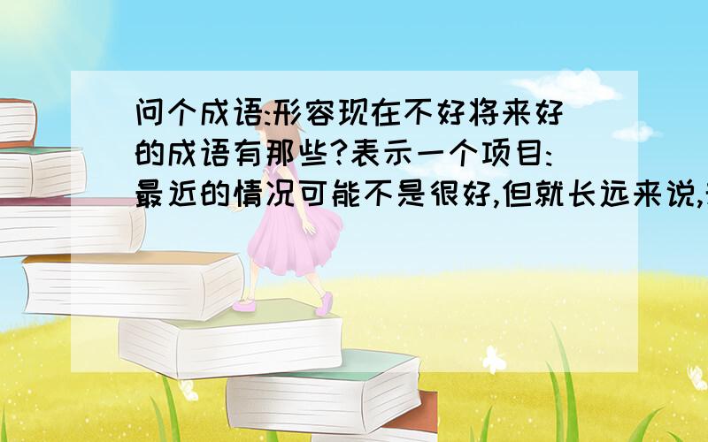 问个成语:形容现在不好将来好的成语有那些?表示一个项目:最近的情况可能不是很好,但就长远来说,却会是个很好的项目.用那个成语?