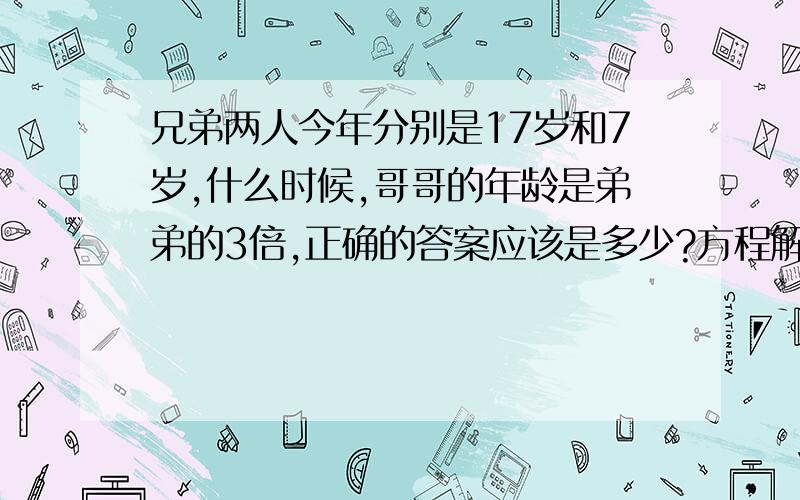 兄弟两人今年分别是17岁和7岁,什么时候,哥哥的年龄是弟弟的3倍,正确的答案应该是多少?方程解