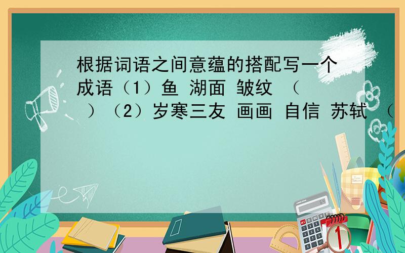 根据词语之间意蕴的搭配写一个成语（1）鱼 湖面 皱纹 （ ）（2）岁寒三友 画画 自信 苏轼 （ ）