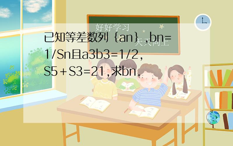 已知等差数列｛an｝,bn=1/Sn且a3b3=1/2,S5＋S3=21,求bn.