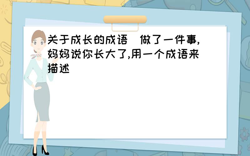 关于成长的成语（做了一件事,妈妈说你长大了,用一个成语来描述）