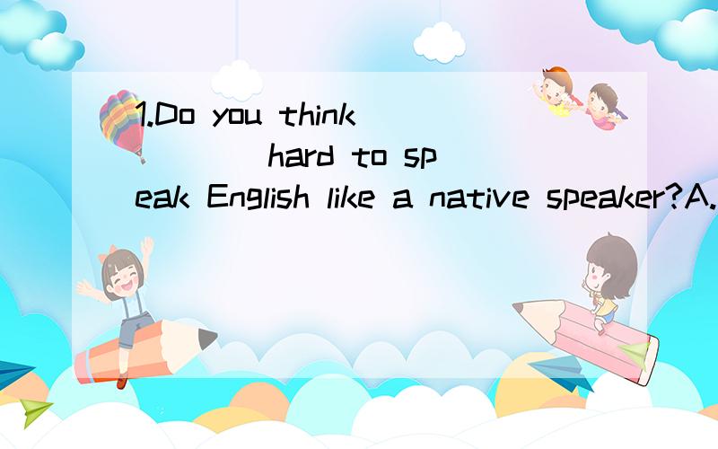 1.Do you think____hard to speak English like a native speaker?A.that.B.it.C.this.D.its.2.It's very difficult____the woman____carry the heavy bag.A.of,for.B.to,to.C.for,to.D.by,for.3.--Could you tell me_____?--It's next to the post office.A.where the