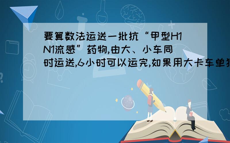 要算数法运送一批抗“甲型H1N1流感”药物,由大、小车同时运送,6小时可以运完,如果用大卡车单独运,10小时可以运完.如果用小卡车单独运,需要几小时运完?