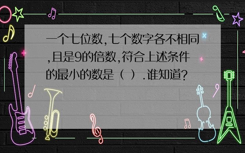 一个七位数,七个数字各不相同,且是9的倍数,符合上述条件的最小的数是（ ）.谁知道?