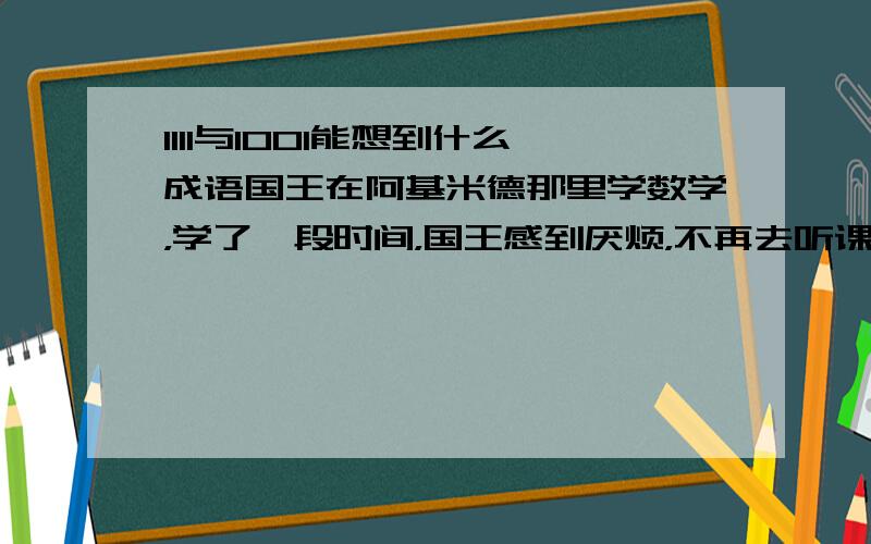 1111与1001能想到什么成语国王在阿基米德那里学数学，学了一段时间，国王感到厌烦，不再去听课，于是问阿基米德有没有学习数学的途径?阿基米德想了想，写了1111和1001这是两个成语这是