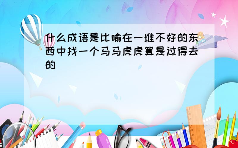 什么成语是比喻在一堆不好的东西中找一个马马虎虎算是过得去的