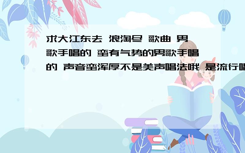 求大江东去 浪淘尽 歌曲 男歌手唱的 蛮有气势的男歌手唱的 声音蛮浑厚不是美声唱法哦 是流行唱法的 但也不是乐团唱那版本