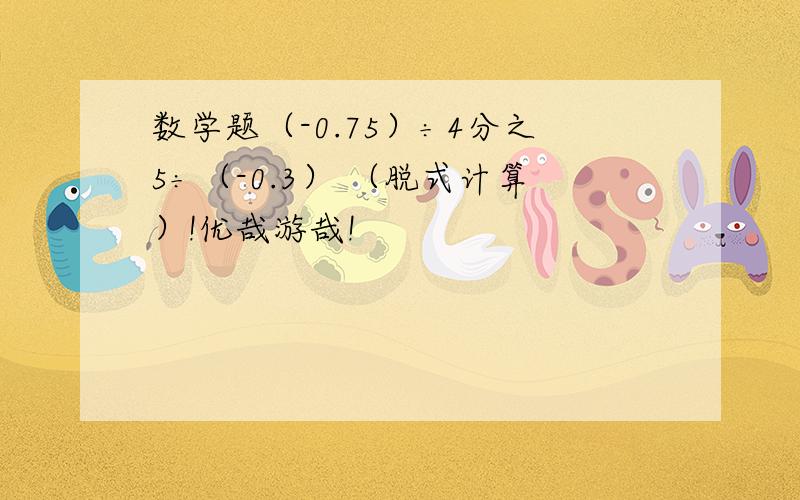 数学题（-0.75）÷4分之5÷（-0.3） （脱式计算）!优哉游哉!