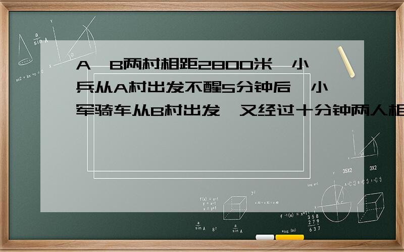 A、B两村相距2800米,小兵从A村出发不醒5分钟后,小军骑车从B村出发,又经过十分钟两人相遇,已知小军骑车比小兵步行每分钟多行160米,小兵每分钟步行多少米?