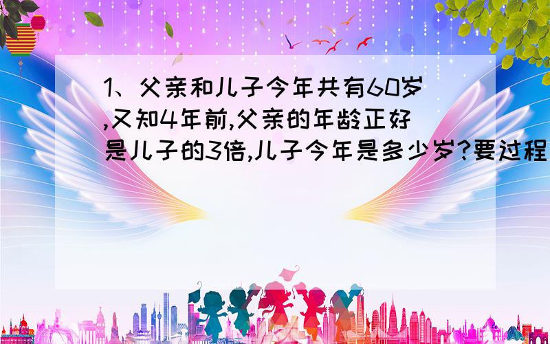 1、父亲和儿子今年共有60岁,又知4年前,父亲的年龄正好是儿子的3倍,儿子今年是多少岁?要过程