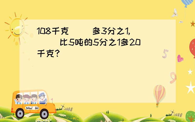 108千克（ ）多3分之1,（ ）比5吨的5分之1多20千克?