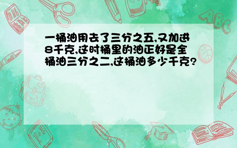 一桶油用去了三分之五,又加进8千克,这时桶里的油正好是全桶油三分之二,这桶油多少千克?