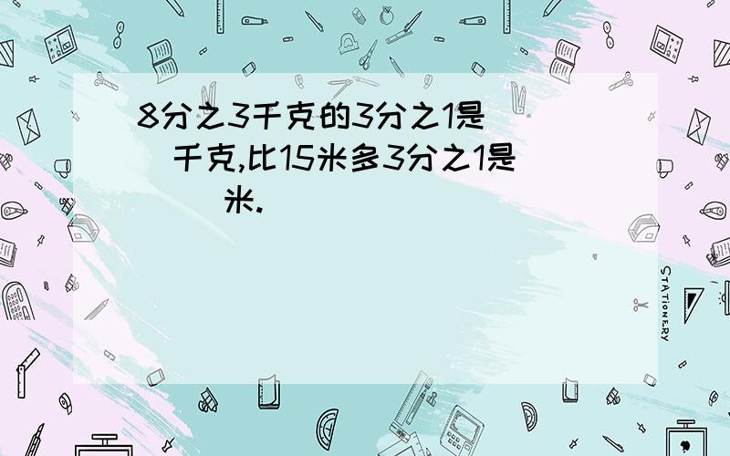 8分之3千克的3分之1是（ ）千克,比15米多3分之1是（ ）米.