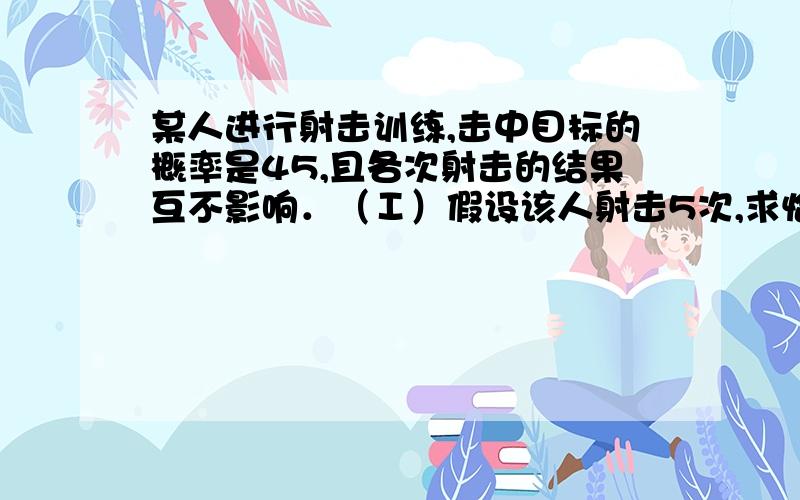 某人进行射击训练,击中目标的概率是45,且各次射击的结果互不影响．（Ⅰ）假设该人射击5次,求恰有2次击中目标的概率；（Ⅱ）假设该人每射击5发子弹为一组,一旦命中就停止,并进入下一组