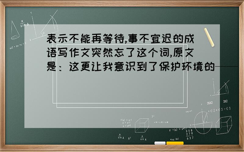 表示不能再等待,事不宜迟的成语写作文突然忘了这个词,原文是：这更让我意识到了保护环境的——