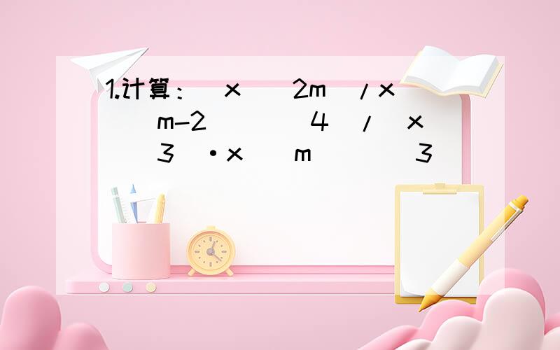 1.计算：（x^（2m）/x^（m-2））^（4）/（x^（3）·x^（m））^（3）