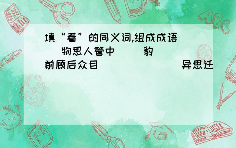 填“看”的同义词,组成成语（ ）物思人管中（ ）豹（ ）前顾后众目（ ）（ ）（ ）异思迁（ ）眼欲穿耳闻目（ ）