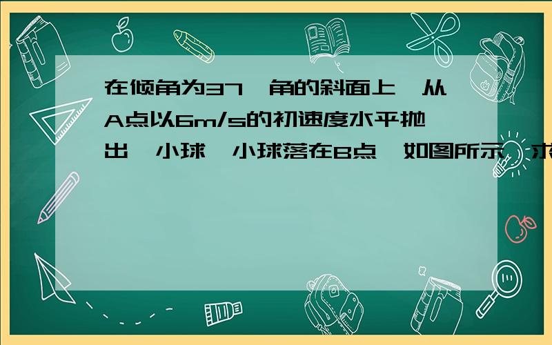 在倾角为37°角的斜面上,从A点以6m/s的初速度水平抛出一小球,小球落在B点,如图所示,求小球刚碰到斜面时的速度方向,A、B两点间距离和小球在空中飞行的时间(取g=10m/s2)