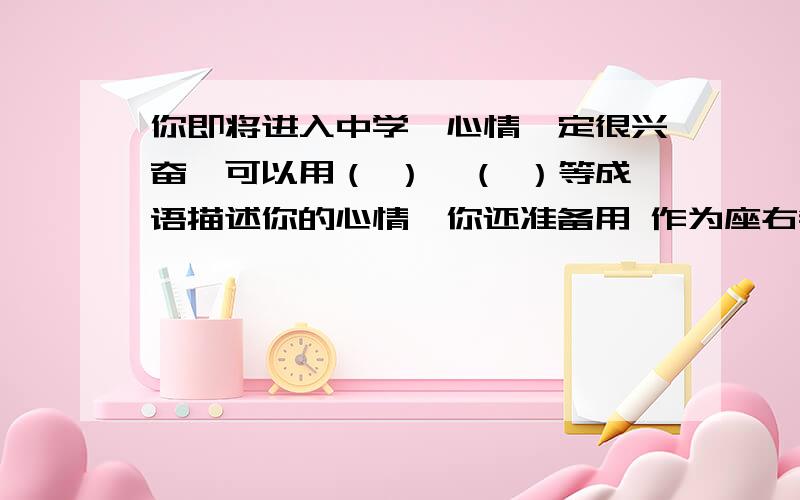 你即将进入中学,心情一定很兴奋,可以用（ ）、（ ）等成语描述你的心情,你还准备用 作为座右铭,经常勉