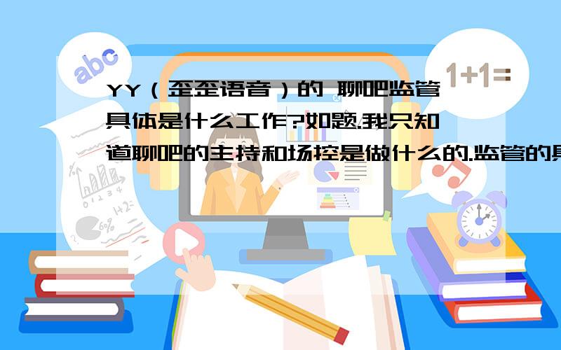 YY（歪歪语音）的 聊吧监管具体是什么工作?如题.我只知道聊吧的主持和场控是做什么的.监管的具体工作有哪些?排班?考核?考核是由聊吧主考还是监管?开关厅?等等等等 具体说明 回答完整追