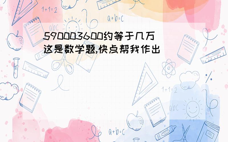 590003600约等于几万这是数学题,快点帮我作出