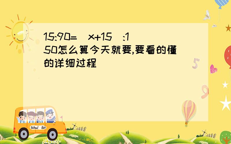 15:90=(x+15):150怎么算今天就要,要看的懂的详细过程