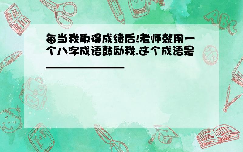 每当我取得成绩后!老师就用一个八字成语鼓励我.这个成语是＿＿＿＿＿＿＿