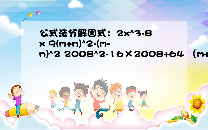 公式法分解因式：2x^3-8x 9(m+n)^2-(m-n)^2 2008^2-16×2008+64 （m+n)^2-6(m+n)+9 -4x^2+12xy-9y^2x^2-3x+四分之九49（2a-3b)^2-9(a+b）^2备注：2x^3-8x 9(m+n)^2-(m-n)^2 2008^2-16×2008+64 （m+n)^2-6(m+n)+9 -4x^2+12xy-9y^2