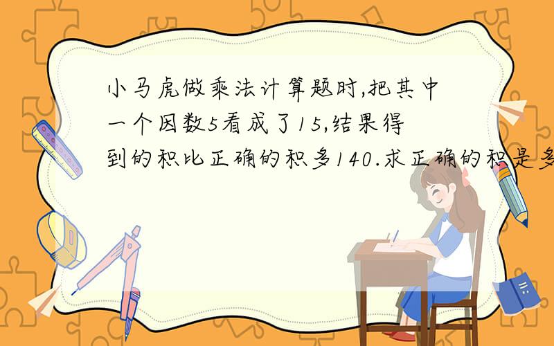 小马虎做乘法计算题时,把其中一个因数5看成了15,结果得到的积比正确的积多140.求正确的积是多少?