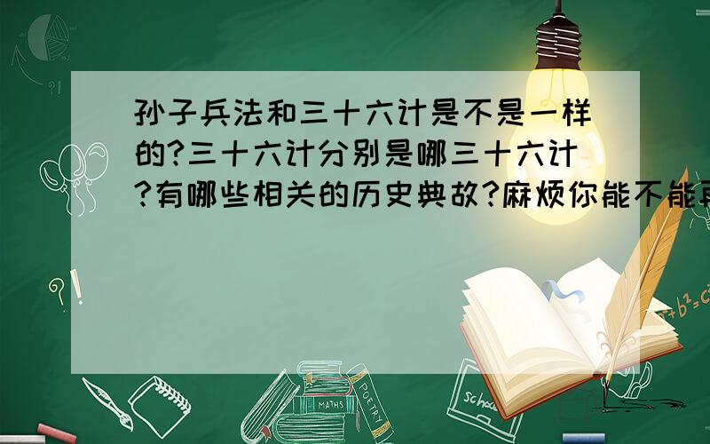 孙子兵法和三十六计是不是一样的?三十六计分别是哪三十六计?有哪些相关的历史典故?麻烦你能不能再解释下,下面答案中的那些长长的句子啊,我看不懂的!我给你多加点分数啊!