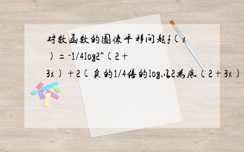 对数函数的图像平移问题f(x)=-1/4log2^(2+3x)+2(负的1/4倍的log以2为底（2+3x)整体加2）的函数变化过程由log2^x怎么变过来的？