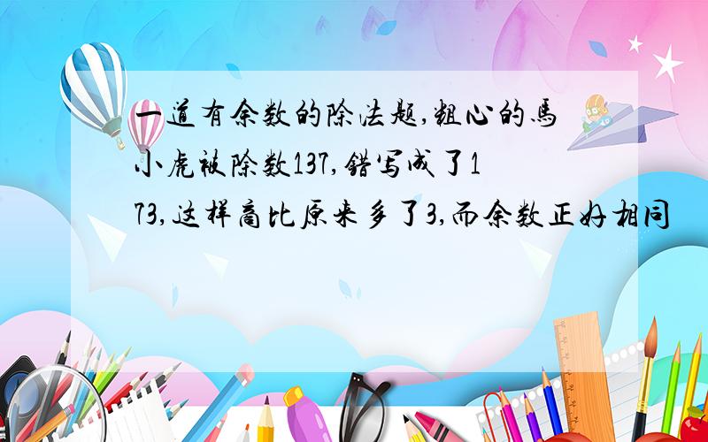 一道有余数的除法题,粗心的马小虎被除数137,错写成了173,这样商比原来多了3,而余数正好相同