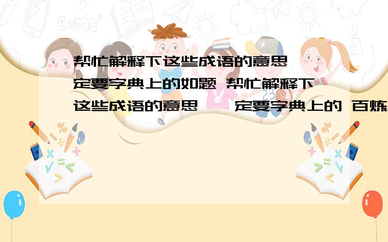 帮忙解释下这些成语的意思,一定要字典上的如题 帮忙解释下这些成语的意思,一定要字典上的 百炼成钢 奋发图强 坚持不懈 迎难而上 集思广益 群策群力 革故鼎新 标新立异 独出心裁 举一反