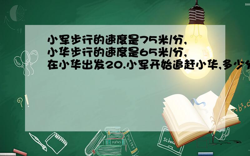 小军步行的速度是75米/分,小华步行的速度是65米/分,在小华出发20.小军开始追赶小华,多少分钟可以追上她?